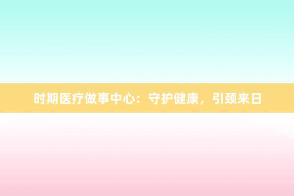 时期医疗做事中心：守护健康，引颈来日