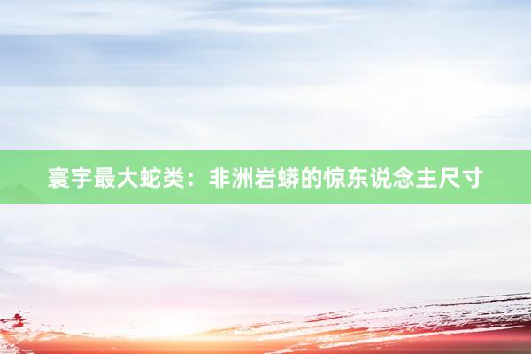寰宇最大蛇类：非洲岩蟒的惊东说念主尺寸